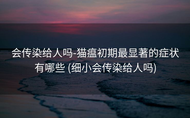 会传染给人吗-猫瘟初期最显著的症状有哪些 (细小会传染给人吗)