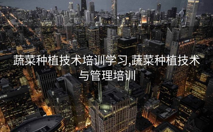 蔬菜种植技术培训学习,蔬菜种植技术与管理培训