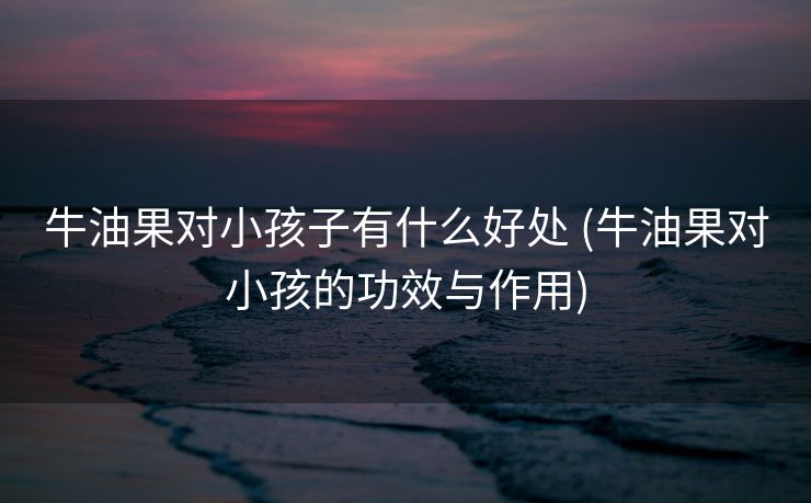 牛油果对小孩子有什么好处 (牛油果对小孩的功效与作用)