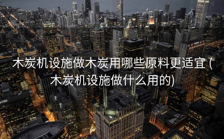 木炭机设施做木炭用哪些原料更适宜 (木炭机设施做什么用的)