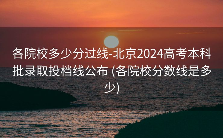 各院校多少分过线-北京2024高考本科批录取投档线公布 (各院校分数线是多少)