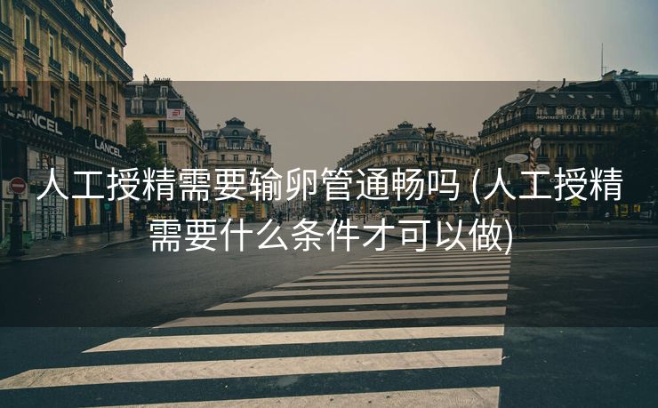 人工授精需要输卵管通畅吗 (人工授精需要什么条件才可以做)