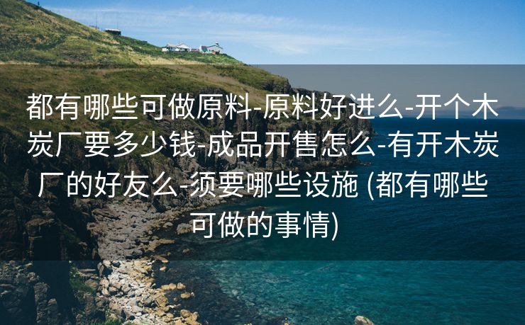 都有哪些可做原料-原料好进么-开个木炭厂要多少钱-成品开售怎么-有开木炭厂的好友么-须要哪些设施 (都有哪些可做的事情)