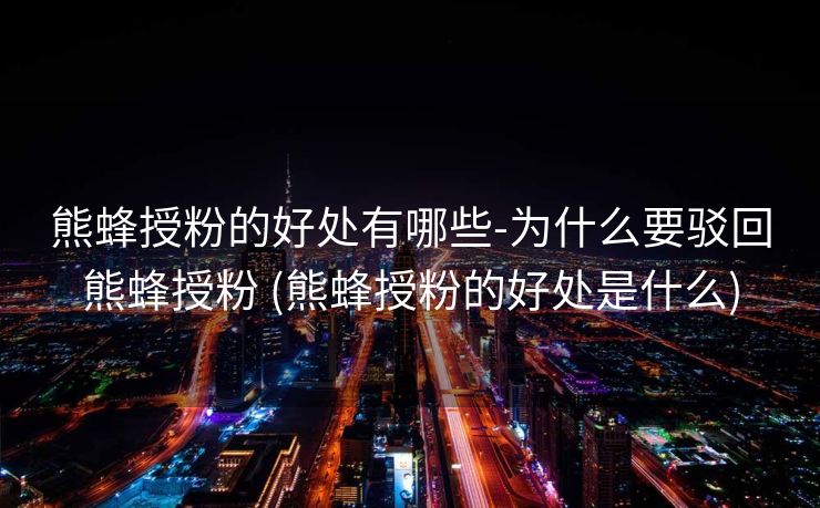 熊蜂授粉的好处有哪些-为什么要驳回熊蜂授粉 (熊蜂授粉的好处是什么)