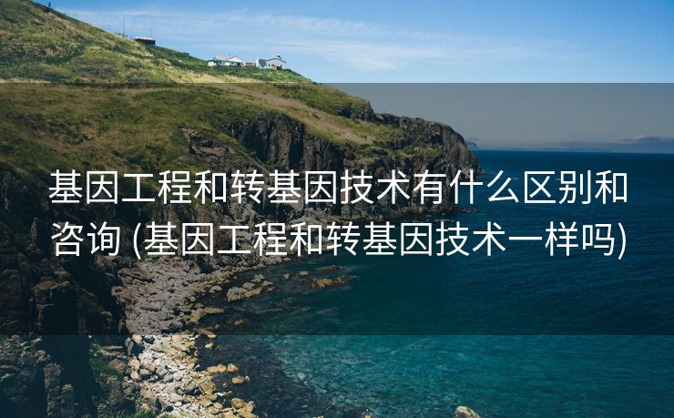 基因工程和转基因技术有什么区别和咨询 (基因工程和转基因技术一样吗)