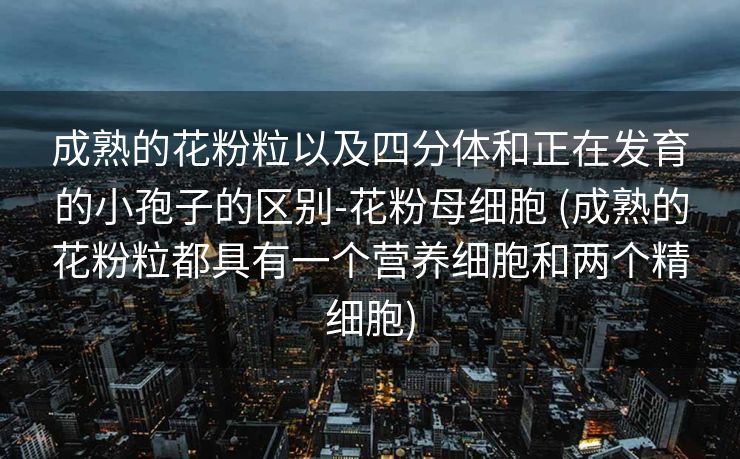 成熟的花粉粒以及四分体和正在发育的小孢子的区别-花粉母细胞 (成熟的花粉粒都具有一个营养细胞和两个精细胞)