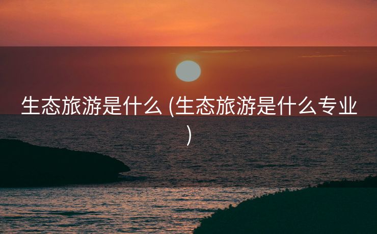 生态旅游是什么 (生态旅游是什么专业)