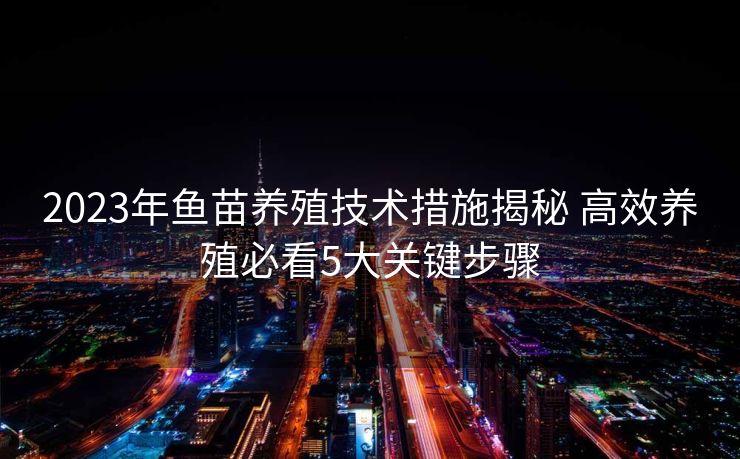 2023年鱼苗养殖技术措施揭秘 高效养殖必看5大关键步骤