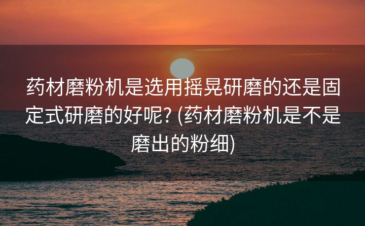 药材磨粉机是选用摇晃研磨的还是固定式研磨的好呢? (药材磨粉机是不是磨出的粉细)