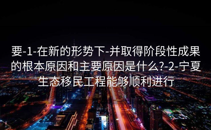要-1-在新的形势下-并取得阶段性成果的根本原因和主要原因是什么?-2-宁夏生态移民工程能够顺利进行
