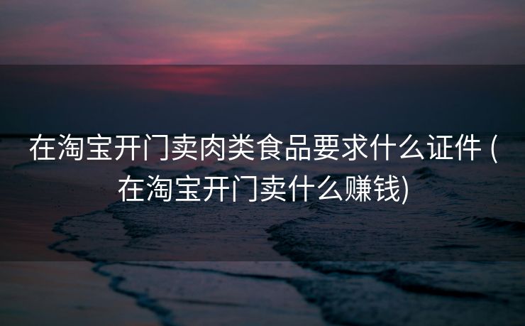 在淘宝开门卖肉类食品要求什么证件 (在淘宝开门卖什么赚钱)