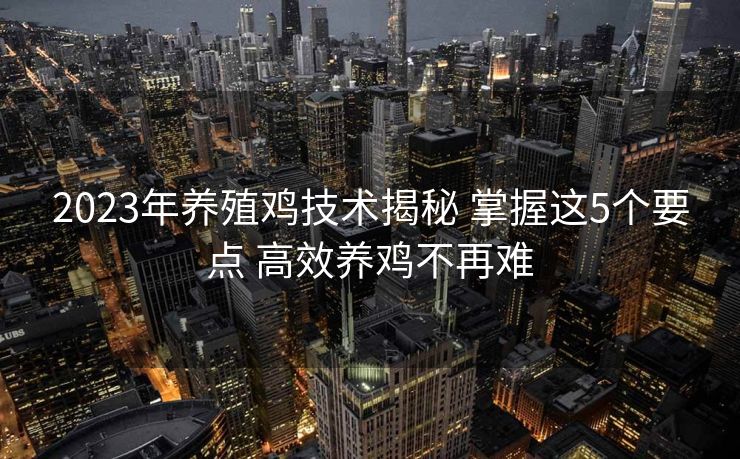 2023年养殖鸡技术揭秘 掌握这5个要点 高效养鸡不再难