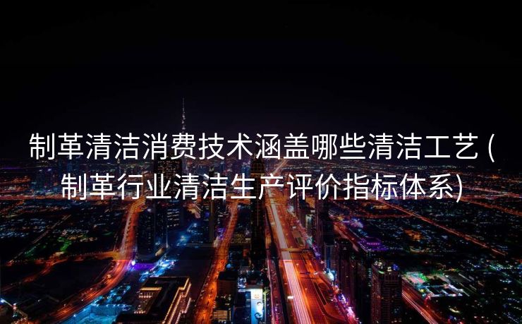 制革清洁消费技术涵盖哪些清洁工艺 (制革行业清洁生产评价指标体系)