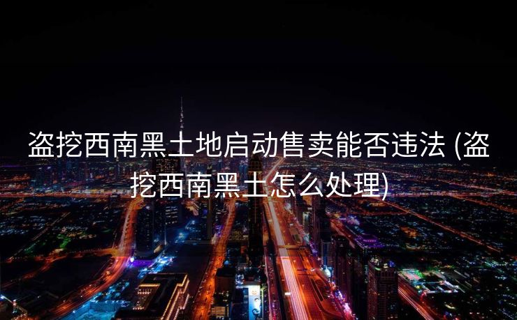 盗挖西南黑土地启动售卖能否违法 (盗挖西南黑土怎么处理)