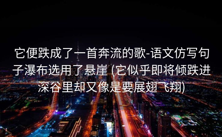 它便跌成了一首奔流的歌-语文仿写句子瀑布选用了悬崖 (它似乎即将倾跌进深谷里却又像是要展翅飞翔)
