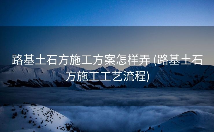 路基土石方施工方案怎样弄 (路基土石方施工工艺流程)