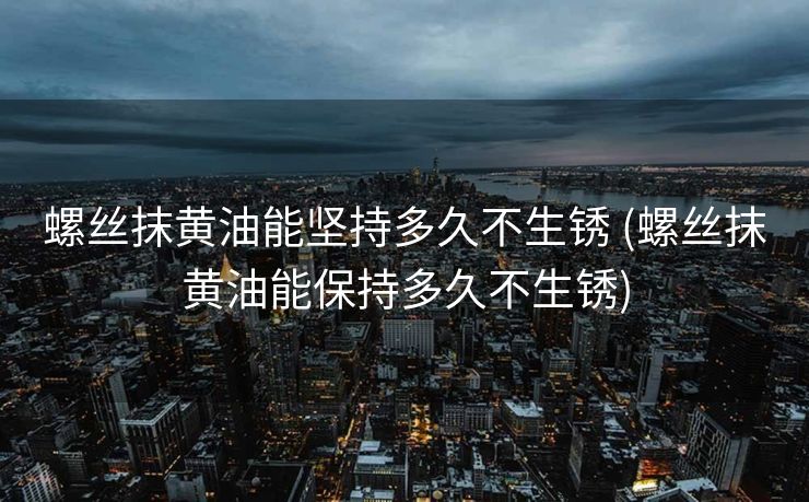 螺丝抹黄油能坚持多久不生锈 (螺丝抹黄油能保持多久不生锈)