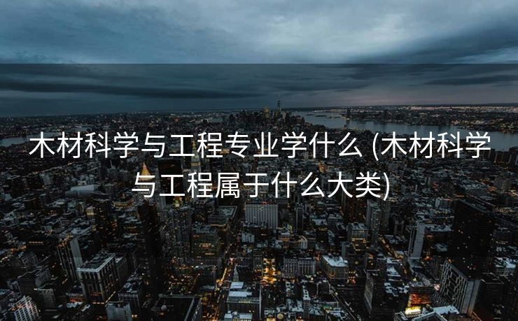 木材科学与工程专业学什么 (木材科学与工程属于什么大类)