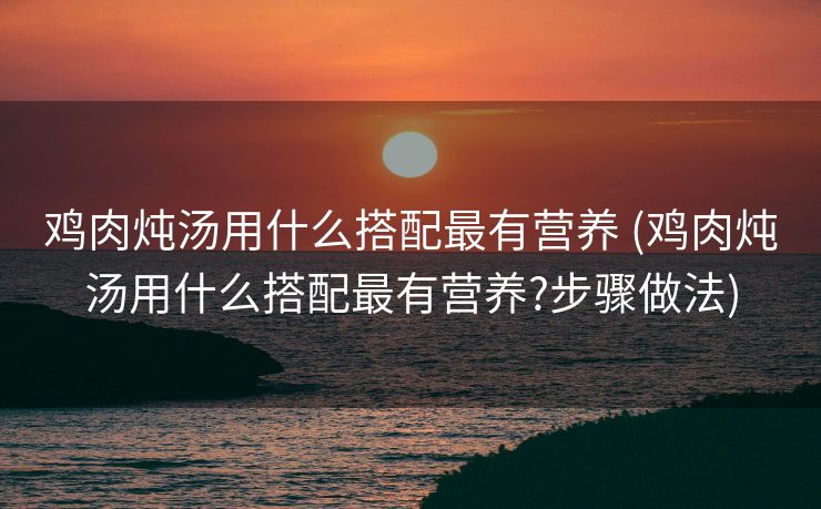 鸡肉炖汤用什么搭配最有营养 (鸡肉炖汤用什么搭配最有营养?步骤做法)