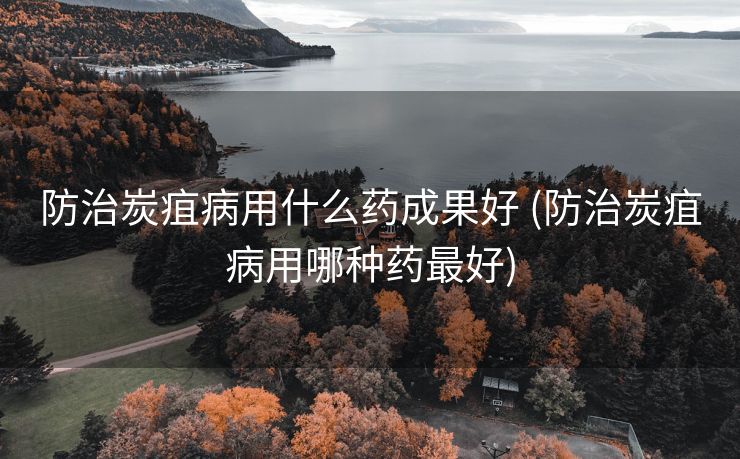 防治炭疽病用什么药成果好 (防治炭疽病用哪种药最好)