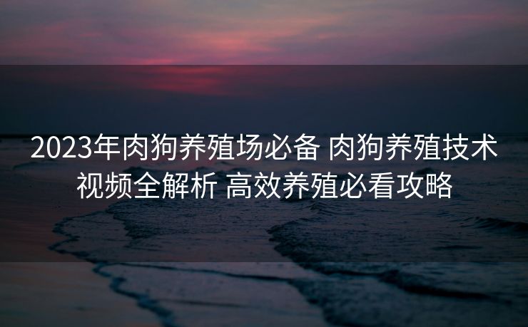 2023年肉狗养殖场必备 肉狗养殖技术视频全解析 高效养殖必看攻略