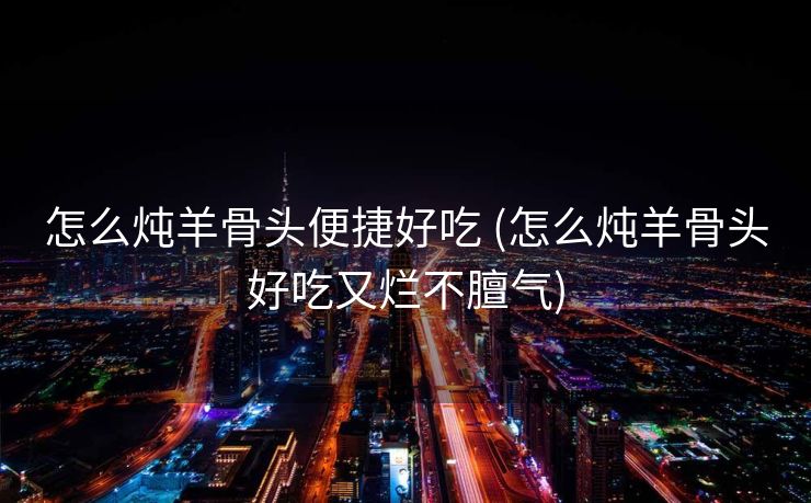 怎么炖羊骨头便捷好吃 (怎么炖羊骨头好吃又烂不膻气)