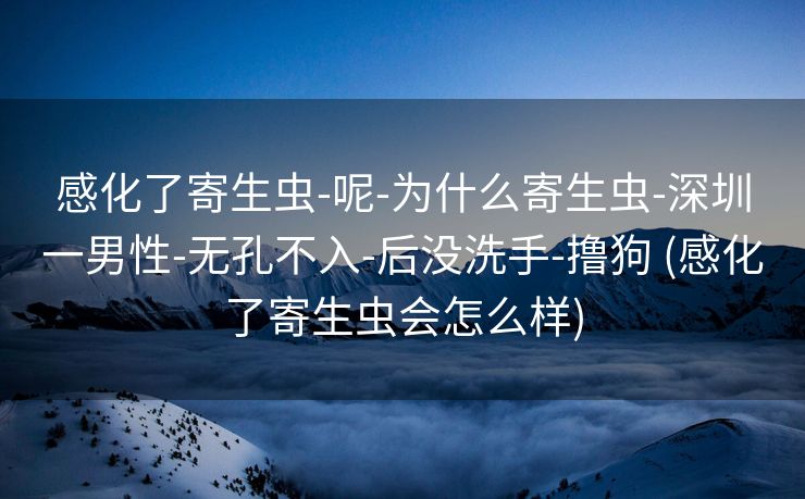 感化了寄生虫-呢-为什么寄生虫-深圳一男性-无孔不入-后没洗手-撸狗 (感化了寄生虫会怎么样)