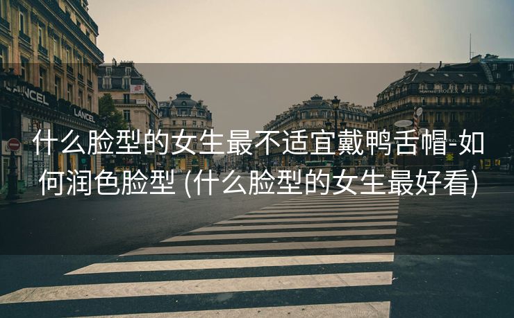 什么脸型的女生最不适宜戴鸭舌帽-如何润色脸型 (什么脸型的女生最好看)