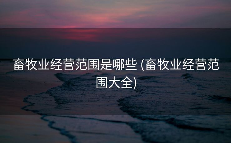 畜牧业经营范围是哪些 (畜牧业经营范围大全)