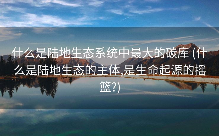 什么是陆地生态系统中最大的碳库 (什么是陆地生态的主体,是生命起源的摇篮?)