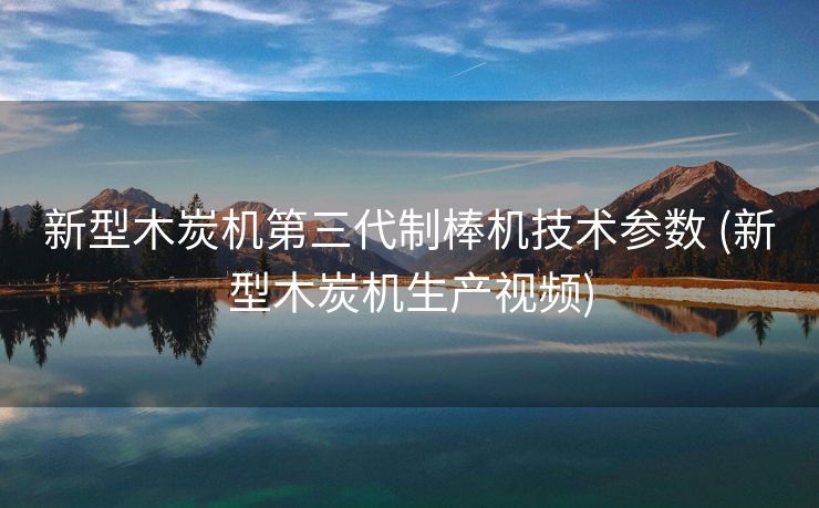 新型木炭机第三代制棒机技术参数 (新型木炭机生产视频)