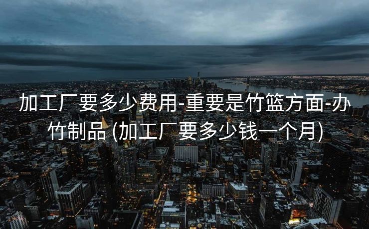 加工厂要多少费用-重要是竹篮方面-办竹制品 (加工厂要多少钱一个月)