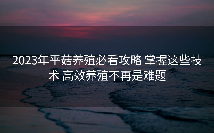 2023年平菇养殖必看攻略 掌握这些技术 高效养殖不再是难题