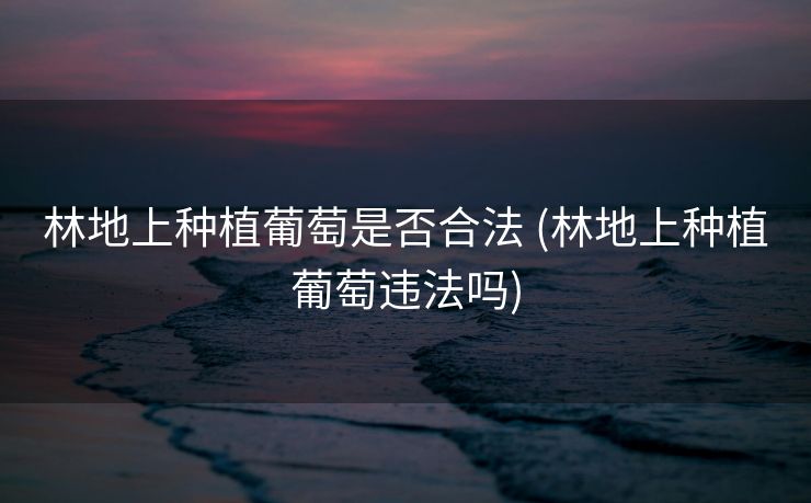 林地上种植葡萄是否合法 (林地上种植葡萄违法吗)