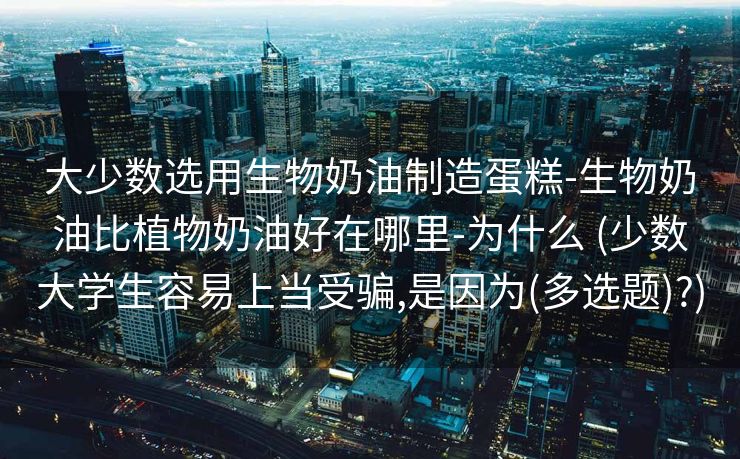 大少数选用生物奶油制造蛋糕-生物奶油比植物奶油好在哪里-为什么 (少数大学生容易上当受骗,是因为(多选题)?)