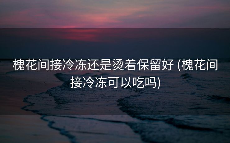 槐花间接冷冻还是烫着保留好 (槐花间接冷冻可以吃吗)