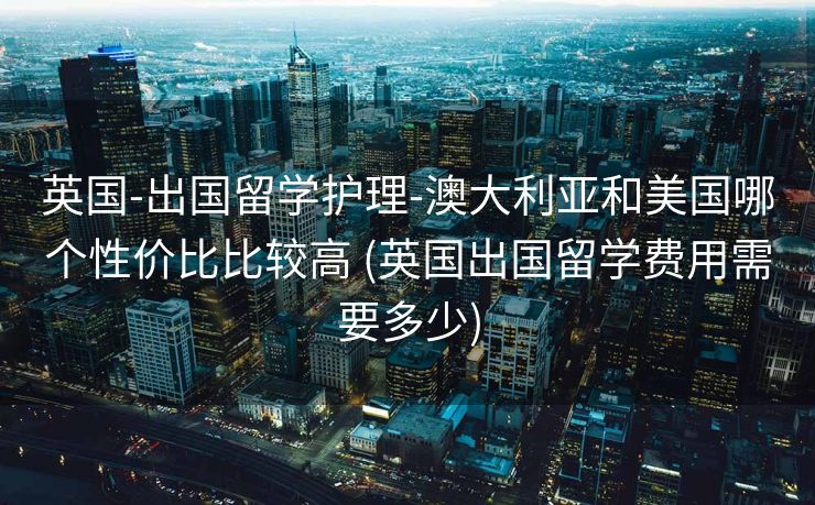 英国-出国留学护理-澳大利亚和美国哪个性价比比较高 (英国出国留学费用需要多少)