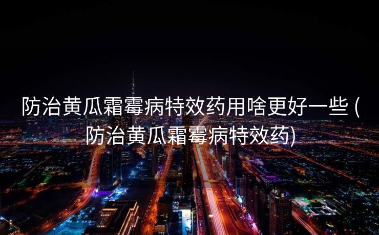 防治黄瓜霜霉病特效药用啥更好一些 (防治黄瓜霜霉病特效药)