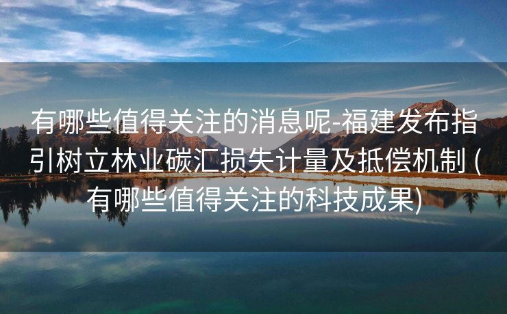 有哪些值得关注的消息呢-福建发布指引树立林业碳汇损失计量及抵偿机制 (有哪些值得关注的科技成果)