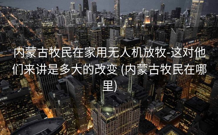 内蒙古牧民在家用无人机放牧-这对他们来讲是多大的改变 (内蒙古牧民在哪里)