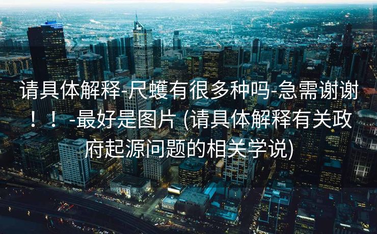 请具体解释-尺蠖有很多种吗-急需谢谢！！-最好是图片 (请具体解释有关政府起源问题的相关学说)