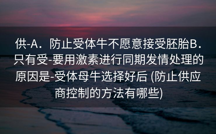 供-A．防止受体牛不愿意接受胚胎B．只有受-要用激素进行同期发情处理的原因是-受体母牛选择好后 (防止供应商控制的方法有哪些)