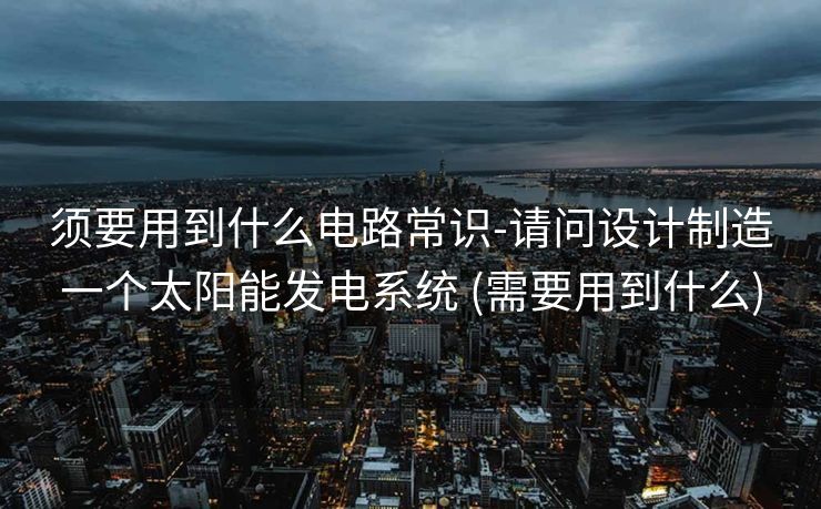 须要用到什么电路常识-请问设计制造一个太阳能发电系统 (需要用到什么)