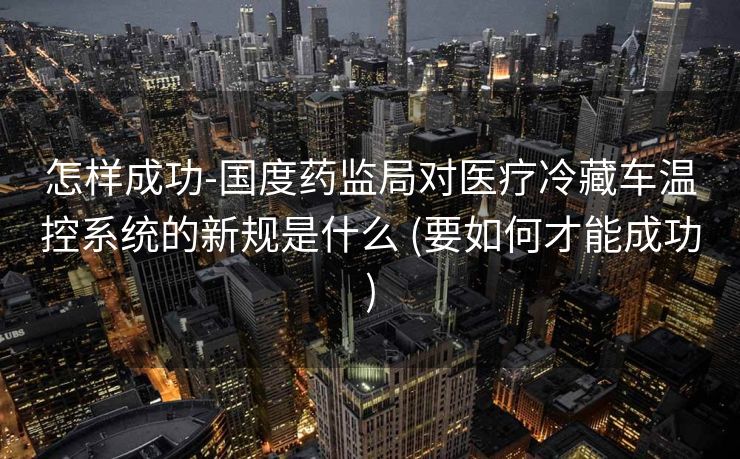 怎样成功-国度药监局对医疗冷藏车温控系统的新规是什么 (要如何才能成功)