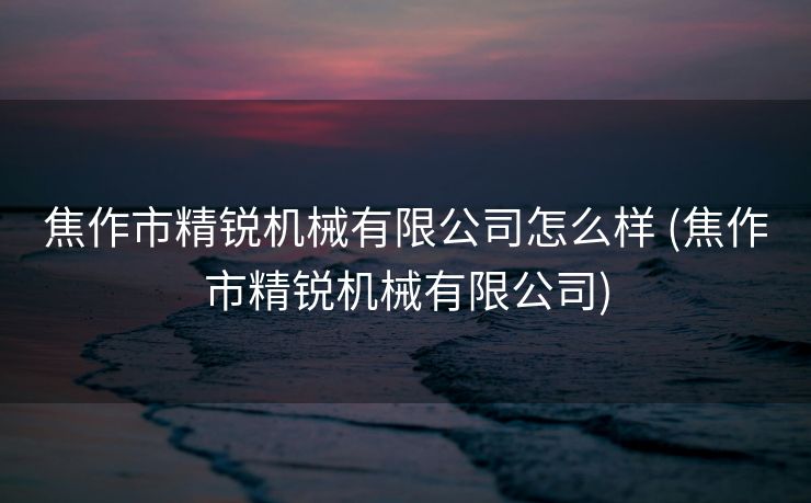 焦作市精锐机械有限公司怎么样 (焦作市精锐机械有限公司)
