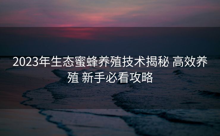 2023年生态蜜蜂养殖技术揭秘 高效养殖 新手必看攻略