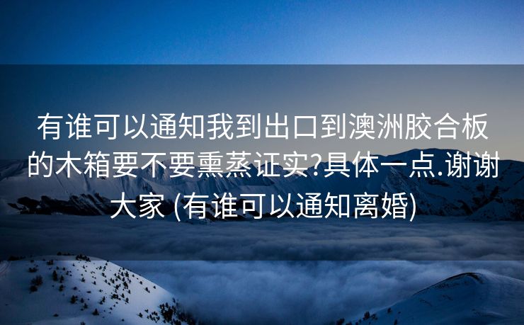 有谁可以通知我到出口到澳洲胶合板的木箱要不要熏蒸证实?具体一点.谢谢大家 (有谁可以通知离婚)