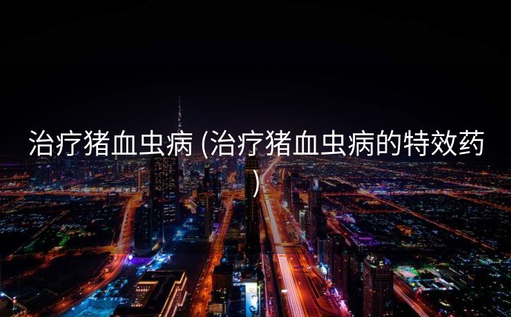 治疗猪血虫病 (治疗猪血虫病的特效药)