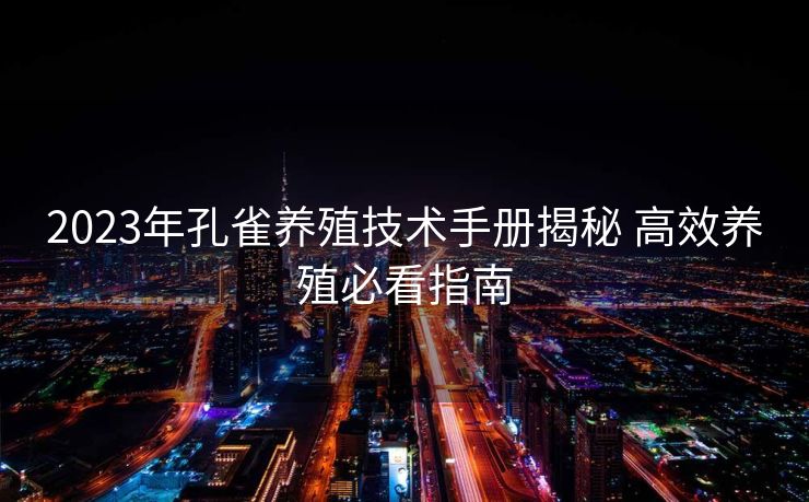 2023年孔雀养殖技术手册揭秘 高效养殖必看指南
