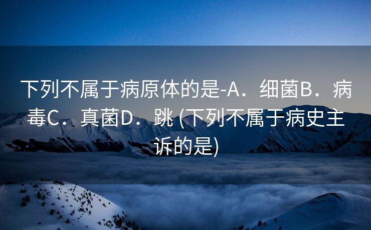 下列不属于病原体的是-A．细菌B．病毒C．真菌D．跳 (下列不属于病史主诉的是)